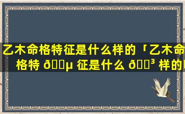 乙木命格特征是什么样的「乙木命格特 🌵 征是什么 🐳 样的呢」